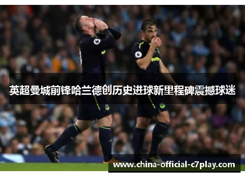 英超曼城前锋哈兰德创历史进球新里程碑震撼球迷 英超曼城前锋哈兰德创历史进球新里程碑震撼球迷